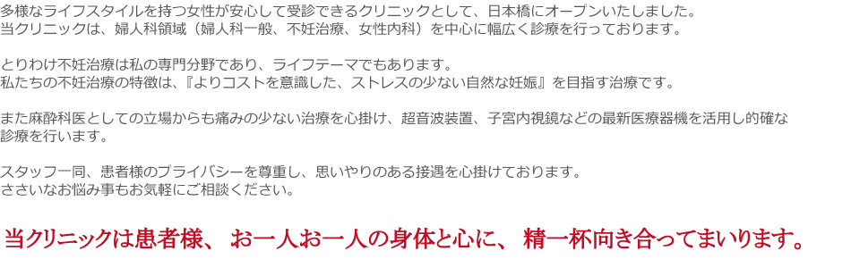 多様なライフスタイルを持つ女性が安心して受診できるクリニックとして、日本橋にオープンいたしました。当クリニックは、婦人科領域（婦人科一般、不妊治療、女性内科）を中心に幅広く診療を行っております。
とりわけ不妊治療は私の専門分野であり、ライフテーマでもあります。私たちの不妊治療の特徴は、『よりコストを意識した、ストレスの少ない自然な妊娠』を目指す治療です。
また麻酔科医としての立場からも痛みの少ない治療を心掛け、超音波装置、子宮内視鏡などの最新医療器機を活用し的確な診療を行います。
スタッフ一同、患者様のプライバシーを尊重し、思いやりのある接遇を心掛けております。
ささいなお悩み事もお気軽にご相談ください。
当クリニックは患者様、お一人お一人の身体と心に、精一杯向き合ってまいります。