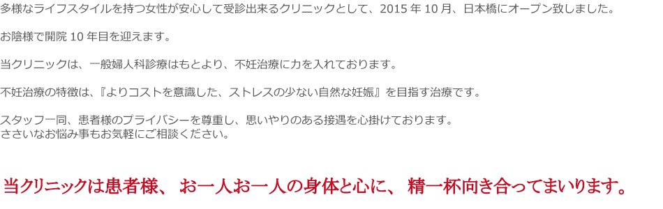 多様なライフスタイルを持つ女性が安心して受診出来るクリニックとして、2015年10月、日本橋にオープン致しました。
お陰様で開院10年目を迎えます。
当クリニックは、一般婦人科診療はもとより、不妊治療に力を入れております。
不妊治療の特徴は、『よりコストを意識した、ストレスの少ない自然な妊娠』を目指す治療です。
スタッフ一同、患者様のプライバシーを尊重し、思いやりのある接遇を心掛けております。
ささいなお悩み事もお気軽にご相談ください。
当クリニックは患者様、お一人お一人の身体と心に、精一杯向き合ってまいります。