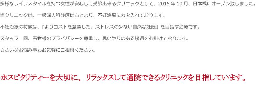 多様なライフスタイルを持つ女性が安心して受診出来るクリニックとして、2015年10月、日本橋にオープン致しました。
当クリニックは、一般婦人科診療はもとより、不妊治療に力を入れております。
不妊治療の特徴は、『よりコストを意識した、ストレスの少ない自然な妊娠』を目指す治療です。
スタッフ一同、患者様のプライバシーを尊重し、思いやりのある接遇を心掛けております。
ささいなお悩み事もお気軽にご相談ください。
ホスピタリティーを大切に、リラックスして通院できるクリニックを目指しています。